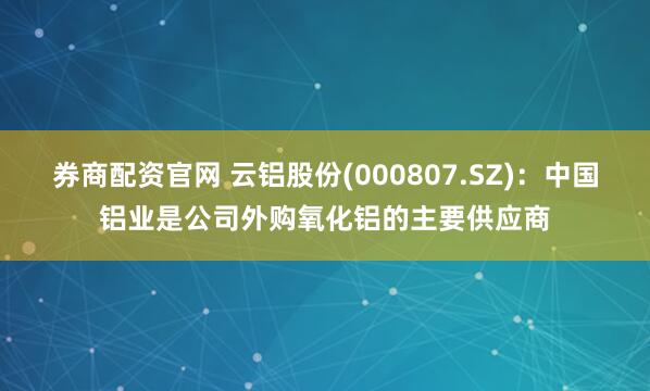 券商配资官网 云铝股份(000807.SZ)：中国铝业是公司外购氧化铝的主要供应商