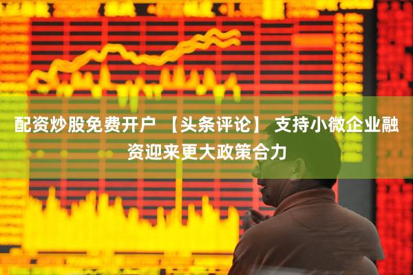 配资炒股免费开户 【头条评论】 支持小微企业融资迎来更大政策合力