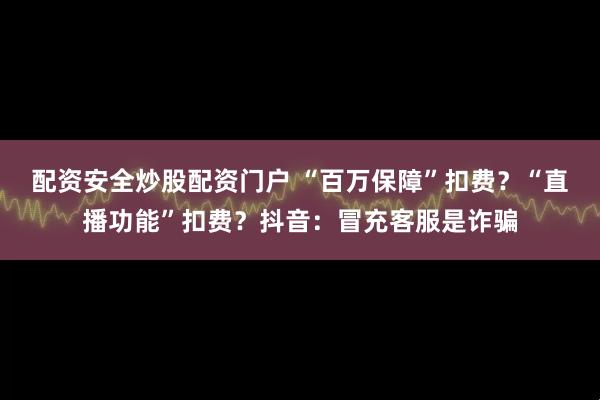 配资安全炒股配资门户 “百万保障”扣费？“直播功能”扣费？抖音：冒充客服是诈骗