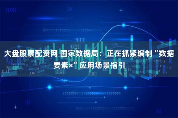 大盘股票配资网 国家数据局：正在抓紧编制“数据要素×”应用场景指引