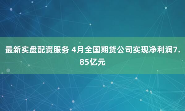 最新实盘配资服务 4月全国期货公司实现净利润7.85亿元
