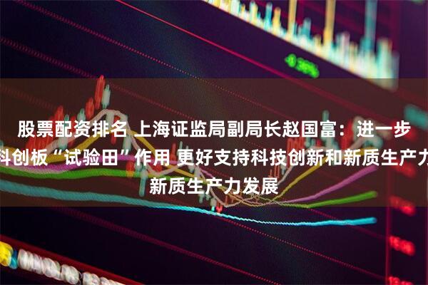股票配资排名 上海证监局副局长赵国富：进一步发挥科创板“试验田”作用 更好支持科技创新和新质生产力发展