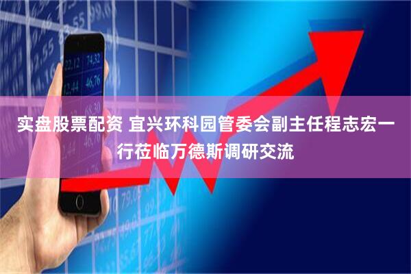实盘股票配资 宜兴环科园管委会副主任程志宏一行莅临万德斯调研交流