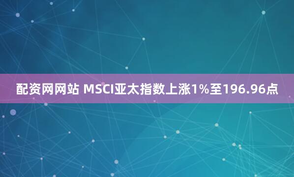 配资网网站 MSCI亚太指数上涨1%至196.96点