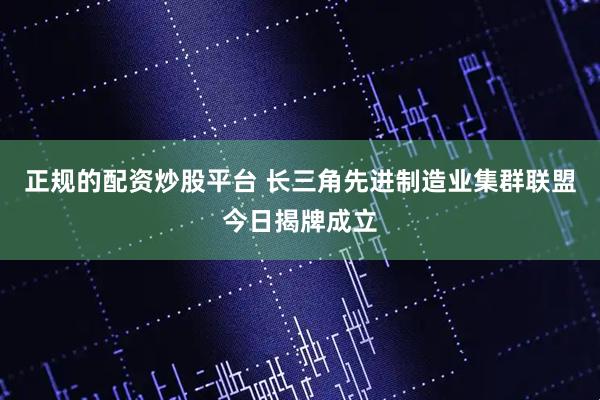 正规的配资炒股平台 长三角先进制造业集群联盟今日揭牌成立