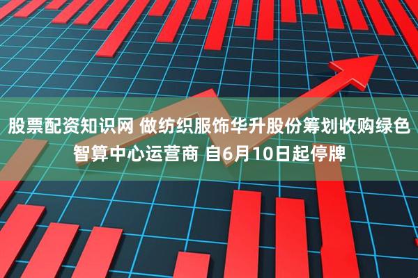 股票配资知识网 做纺织服饰华升股份筹划收购绿色智算中心运营商 自6月10日起停牌