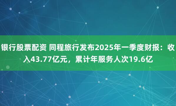银行股票配资 同程旅行发布2025年一季度财报：收入43.77亿元，累计年服务人次19.6亿
