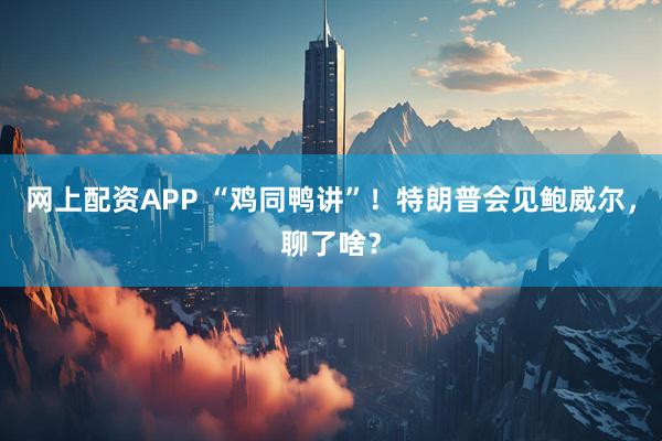 网上配资APP “鸡同鸭讲”！特朗普会见鲍威尔，聊了啥？