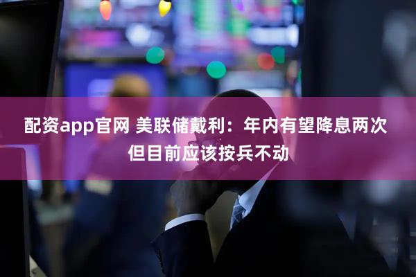 配资app官网 美联储戴利：年内有望降息两次 但目前应该按兵不动