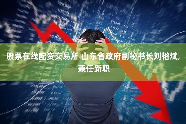 股票在线配资交易所 山东省政府副秘书长刘裕斌, 兼任新职