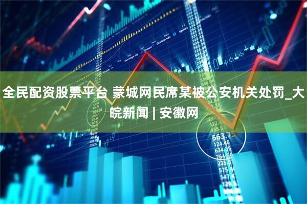 全民配资股票平台 蒙城网民席某被公安机关处罚_大皖新闻 | 安徽网