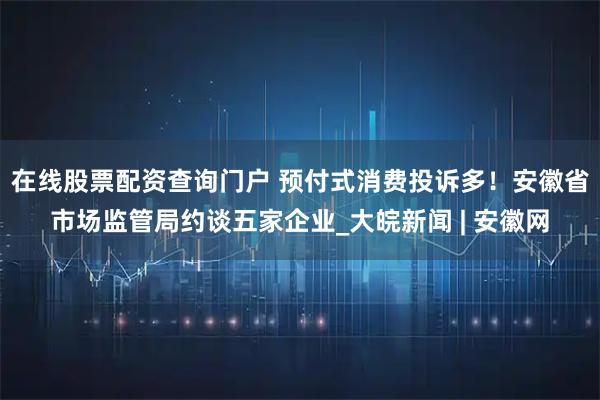 在线股票配资查询门户 预付式消费投诉多！安徽省市场监管局约谈五家企业_大皖新闻 | 安徽网