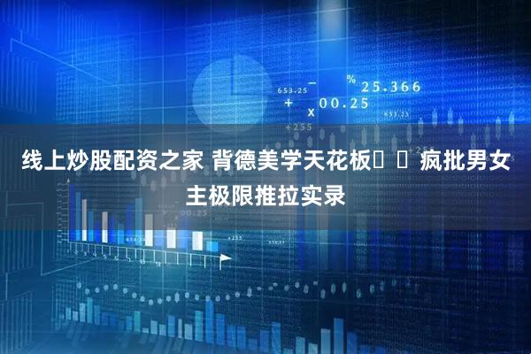 线上炒股配资之家 背德美学天花板❗️疯批男女主极限推拉实录