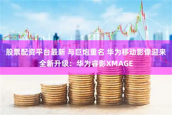 股票配资平台最新 与巨炮重名 华为移动影像迎来全新升级：华为睿影XMAGE